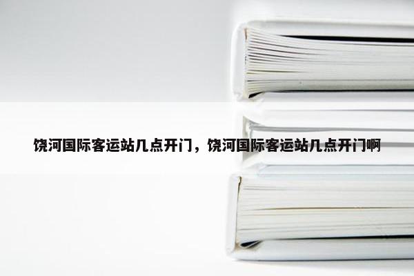 饶河国际客运站几点开门，饶河国际客运站几点开门啊