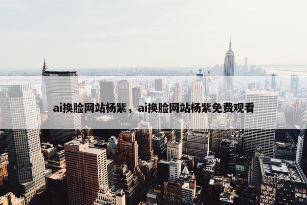 ai换脸网站杨紫,ai换脸网站杨紫免费观看