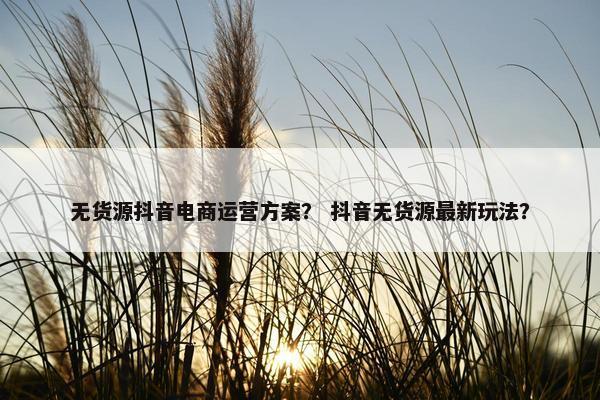 无货源抖音电商运营方案？ 抖音无货源最新玩法？