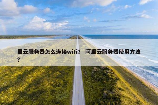 里云服务器怎么连接wifi？ 阿里云服务器使用方法？