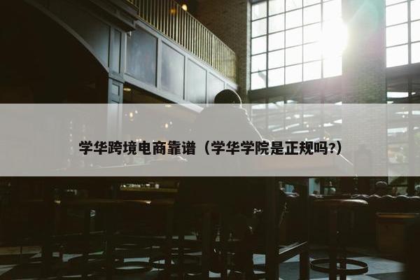 学华跨境电商靠谱（学华学院是正规吗?）