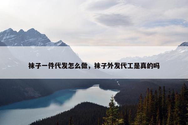 袜子一件代发怎么做，袜子外发代工是真的吗