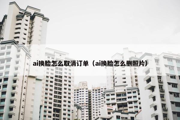 ai换脸怎么取消订单（ai换脸怎么删照片）