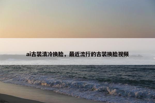 ai古装清冷换脸，最近流行的古装换脸视频