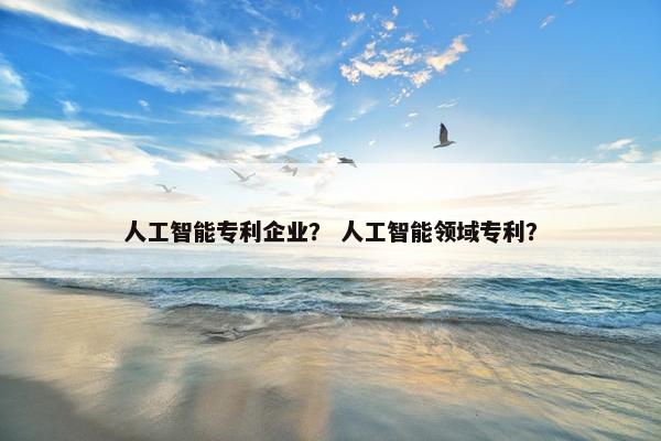 人工智能专利企业? 人工智能领域专利?