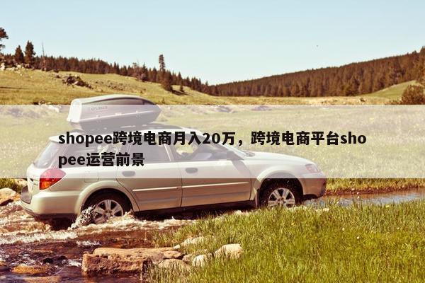 shopee跨境电商月入20万，跨境电商平台shopee运营前景