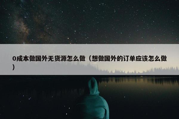 0成本做国外无货源怎么做（想做国外的订单应该怎么做）