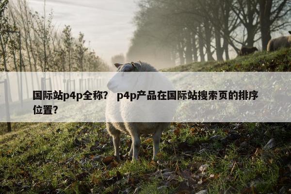国际站p4p全称？ p4p产品在国际站搜索页的排序位置？
