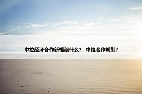 中拉经济合作新框架什么？ 中拉合作规划？