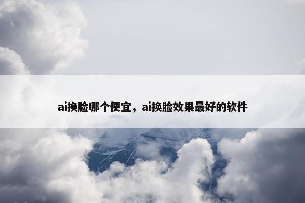 ai换脸哪个便宜，ai换脸效果最好的软件