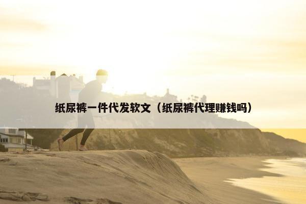 纸尿裤一件代发软文(纸尿裤代理赚钱吗)