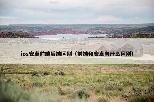 ios安卓前端后端区别(前端和安卓有什么区别) ios安卓前端后端区别(前端和安卓有什么区别)