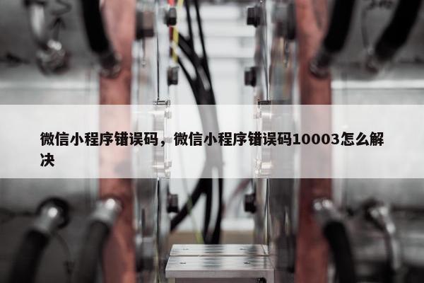 微信小程序错误码,微信小程序错误码10003怎么解决