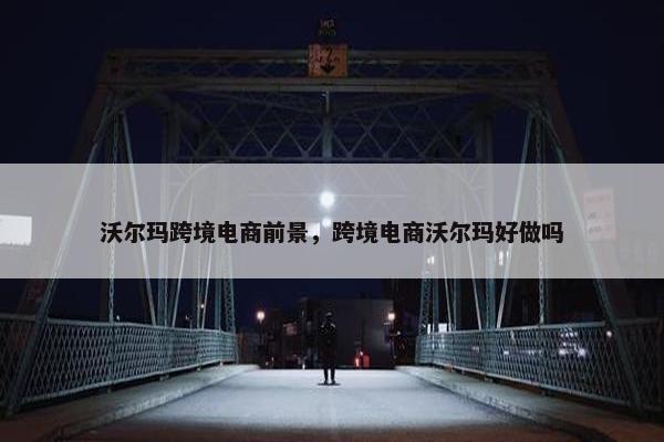 沃尔玛跨境电商前景,跨境电商沃尔玛好做吗