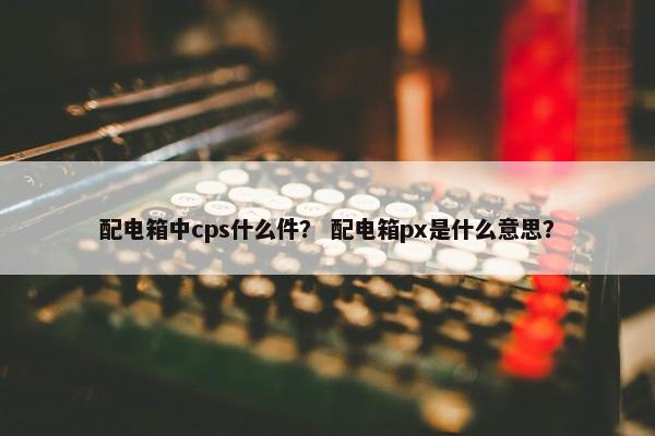 配电箱中cps什么件? 配电箱px是什么意思?