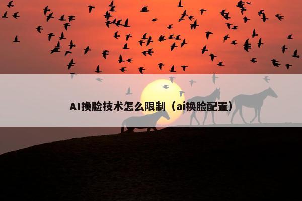 AI换脸技术怎么限制（ai换脸配置）