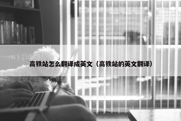 高铁站怎么翻译成英文（高铁站的英文翻译）