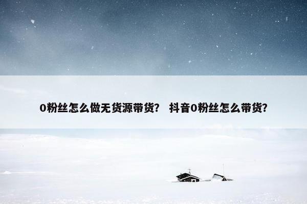 0粉丝怎么做无货源带货？ 抖音0粉丝怎么带货？