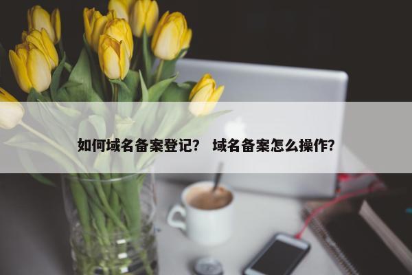 如何域名备案登记？ 域名备案怎么操作？