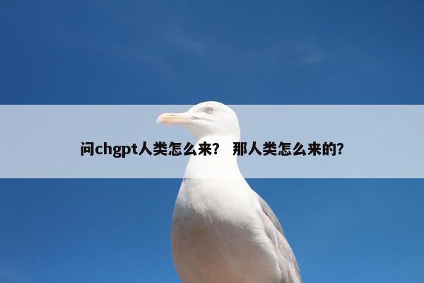问chgpt人类怎么来？ 那人类怎么来的？