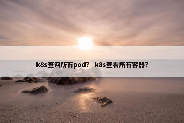 k8s查询所有pod? k8s查看所有容器?