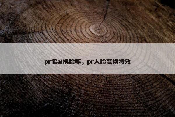 pr能ai换脸嘛,pr人脸变换特效
