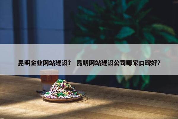 昆明企业网站建设？ 昆明网站建设公司哪家口碑好？