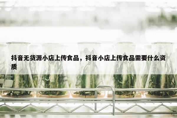 抖音无货源小店上传食品，抖音小店上传食品需要什么资质