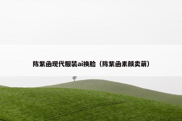 陈紫函现代服装ai换脸（陈紫函素颜卖萌）