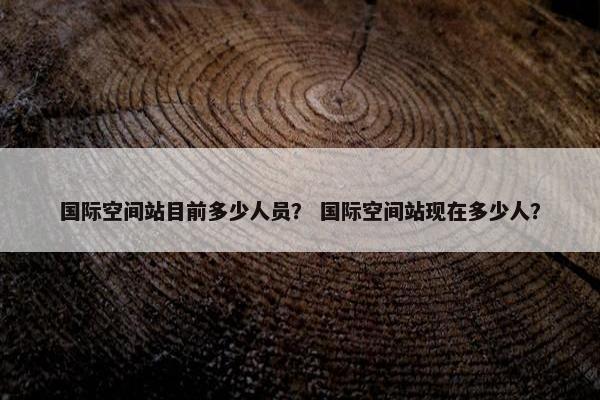 国际空间站目前多少人员？ 国际空间站现在多少人？