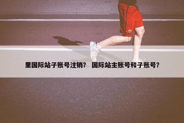 里国际站子账号注销? 国际站主账号和子账号?