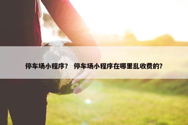 停车场小程序？ 停车场小程序在哪里乱收费的？