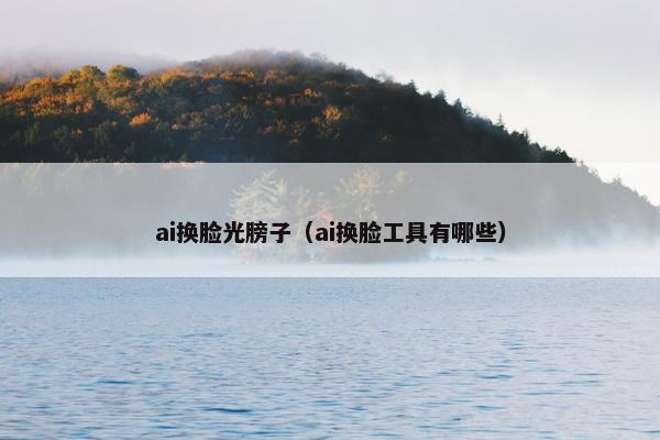 ai换脸光膀子(ai换脸工具有哪些)