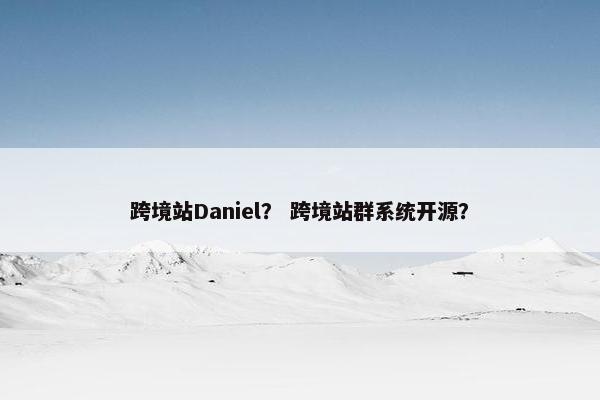 跨境站Daniel？ 跨境站群系统开源？