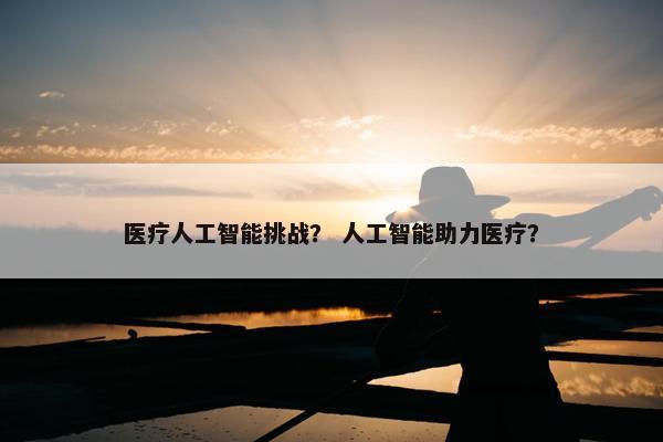 医疗人工智能挑战? 人工智能助力医疗?