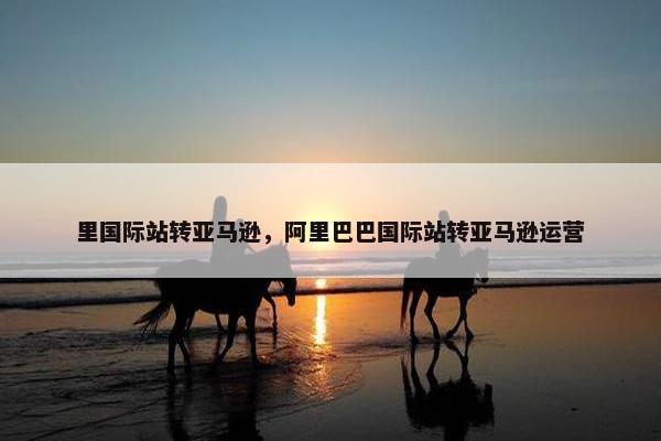 里国际站转亚马逊,阿里巴巴国际站转亚马逊运营