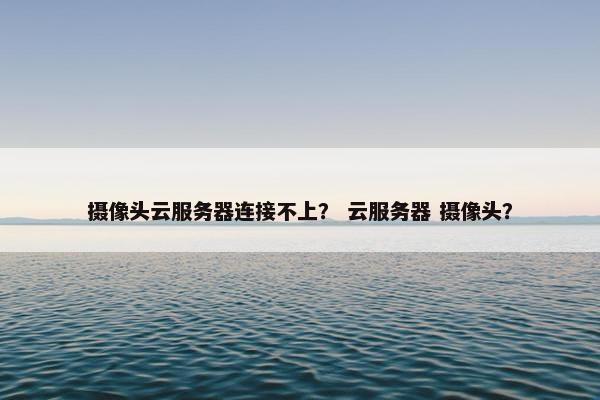 摄像头云服务器连接不上? 云服务器 摄像头?