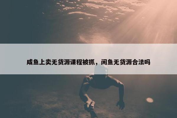 咸鱼上卖无货源课程被抓,闲鱼无货源合法吗