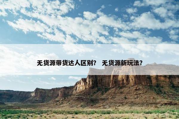 无货源带货达人区别? 无货源新玩法?