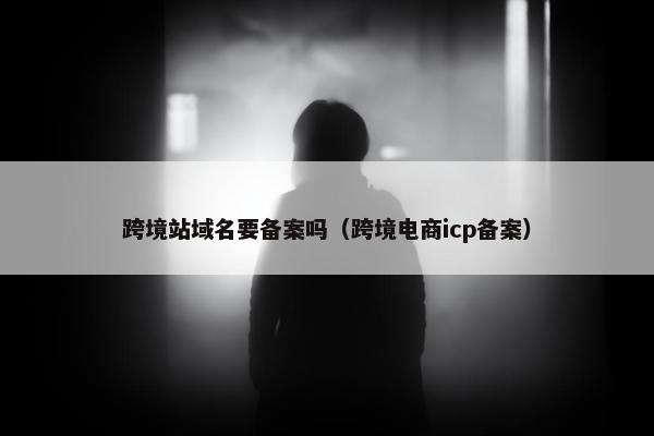 跨境站域名要备案吗(跨境电商icp备案)