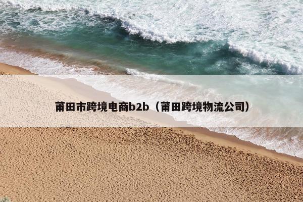 莆田市跨境电商b2b(莆田跨境物流公司) 莆田市跨境电商b2b(莆田跨境物流公司)