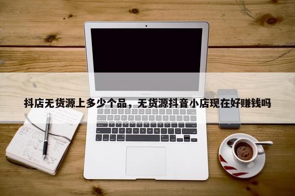 抖店无货源上多少个品,无货源抖音小店现在好赚钱吗