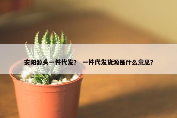 安阳源头一件代发? 一件代发货源是什么意思?
