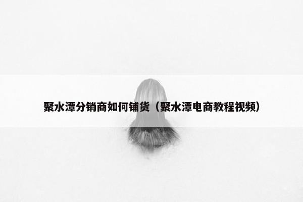 聚水潭分销商如何铺货(聚水潭电商教程视频)