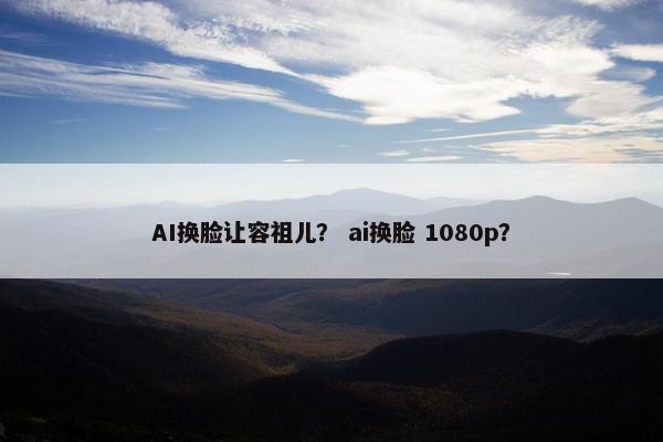 AI换脸让容祖儿? ai换脸 1080p?