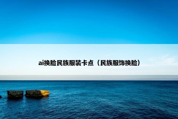 ai换脸民族服装卡点(民族服饰换脸)