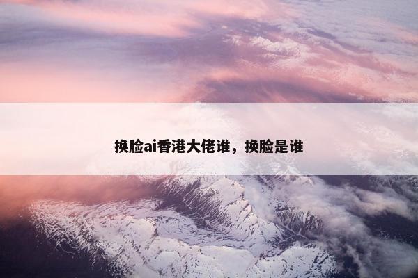 换脸ai香港大佬谁,换脸是谁