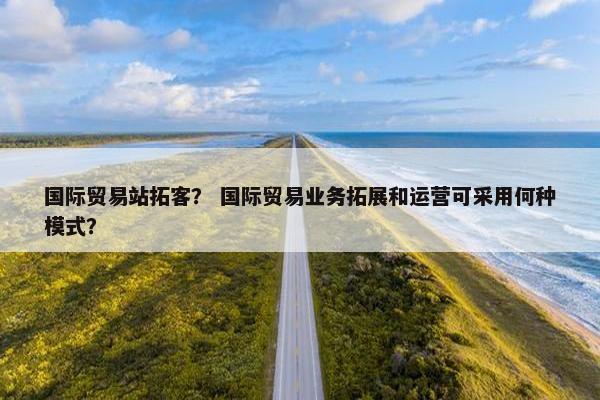 国际贸易站拓客? 国际贸易业务拓展和运营可采用何种模式?