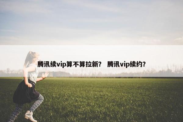 腾讯续vip算不算拉新? 腾讯vip续约?