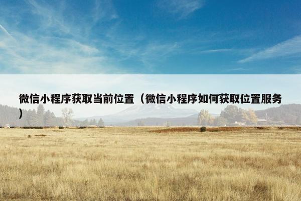 微信小程序获取当前位置(微信小程序如何获取位置服务)